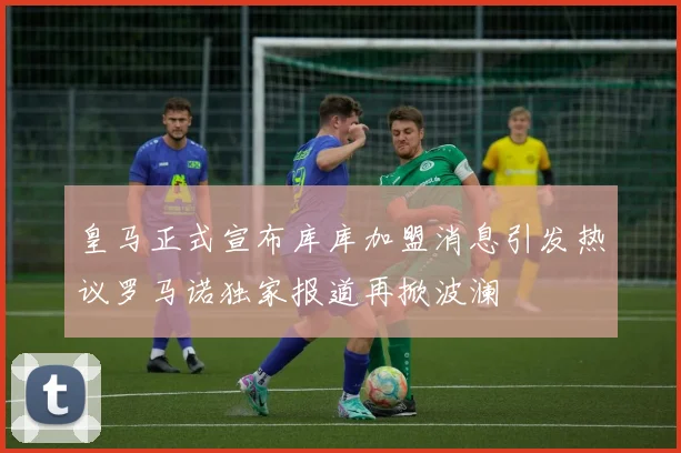 皇马正式宣布库库加盟消息引发热议罗马诺独家报道再掀波澜