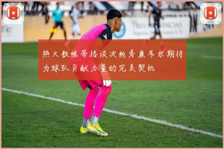 热火教练蒂格谈次轮秀康韦尔期待为球队贡献力量的完美契机
