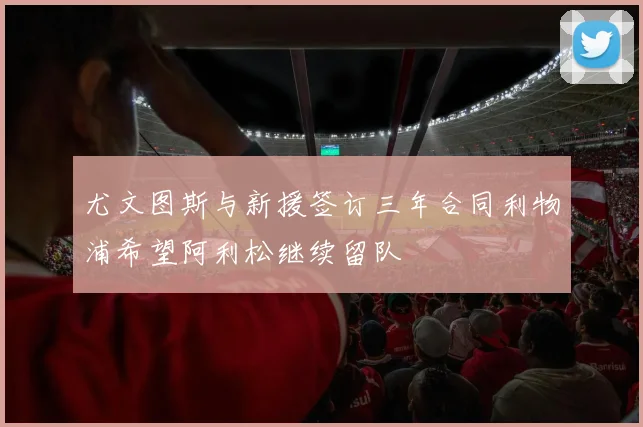 尤文图斯与新援签订三年合同利物浦希望阿利松继续留队