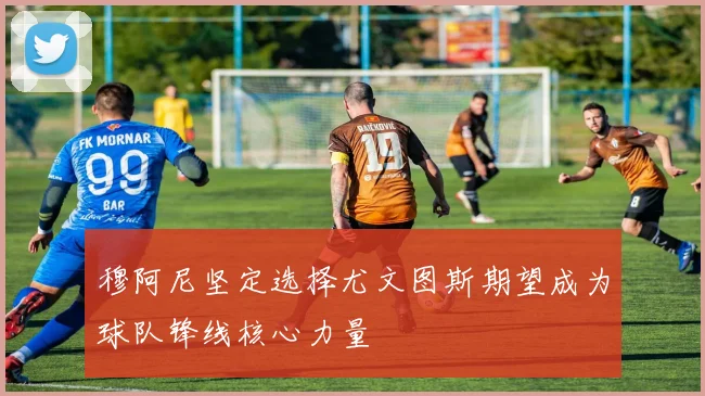 穆阿尼坚定选择尤文图斯期望成为球队锋线核心力量