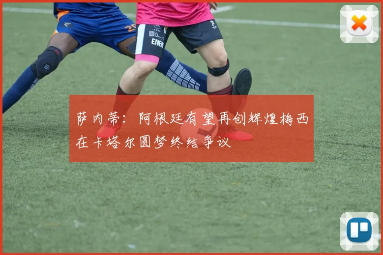 萨内蒂：阿根廷有望再创辉煌梅西在卡塔尔圆梦终结争议