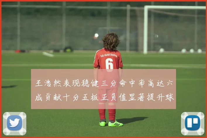 王浩然表现稳健三分命中率高达六成贡献十分五板正负值显著提升球队表现