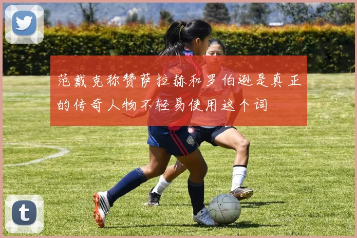 范戴克称赞萨拉赫和罗伯逊是真正的传奇人物不轻易使用这个词