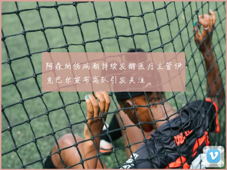 阿森纳伤病潮持续发酵医疗主管伊克巴尔宣布离队引发关注