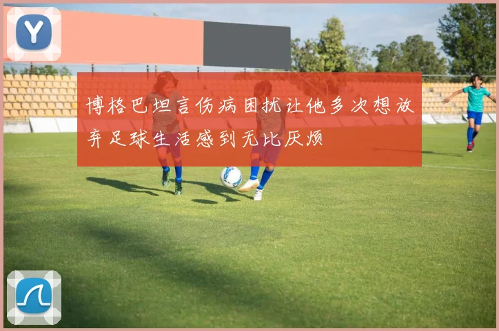 博格巴坦言伤病困扰让他多次想放弃足球生活感到无比厌烦
