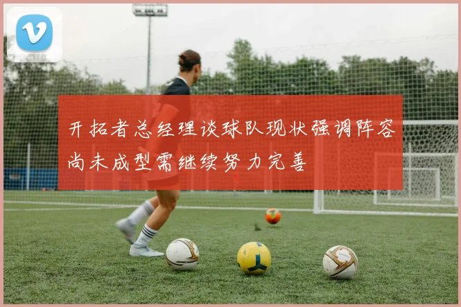 开拓者总经理谈球队现状强调阵容尚未成型需继续努力完善