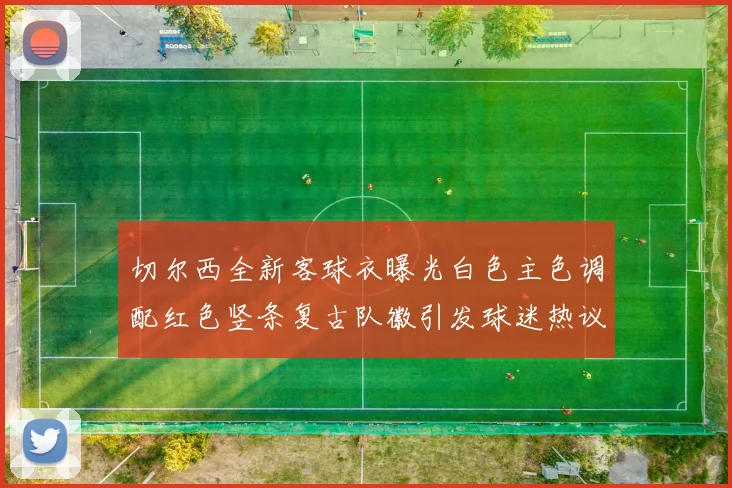 切尔西全新客球衣曝光白色主色调配红色竖条复古队徽引发球迷热议