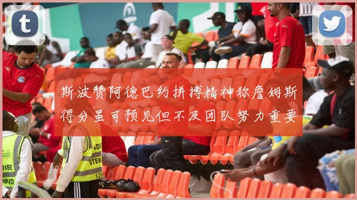 斯波赞阿德巴约拼搏精神称詹姆斯得分虽可预见但不及团队努力重要