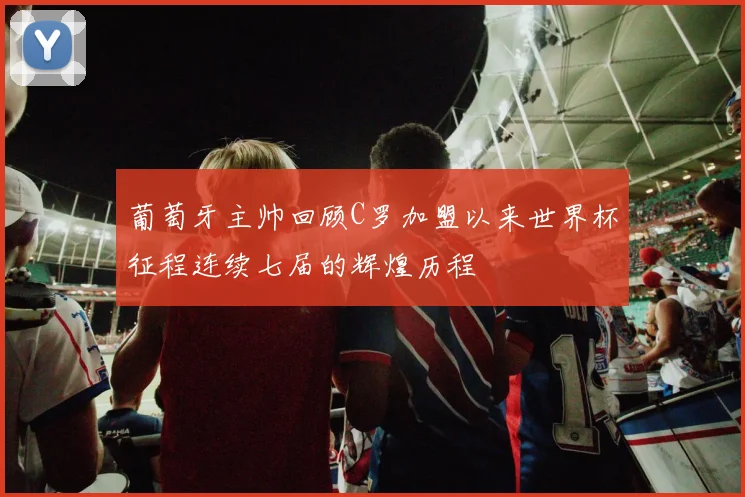 葡萄牙主帅回顾C罗加盟以来世界杯征程连续七届的辉煌历程