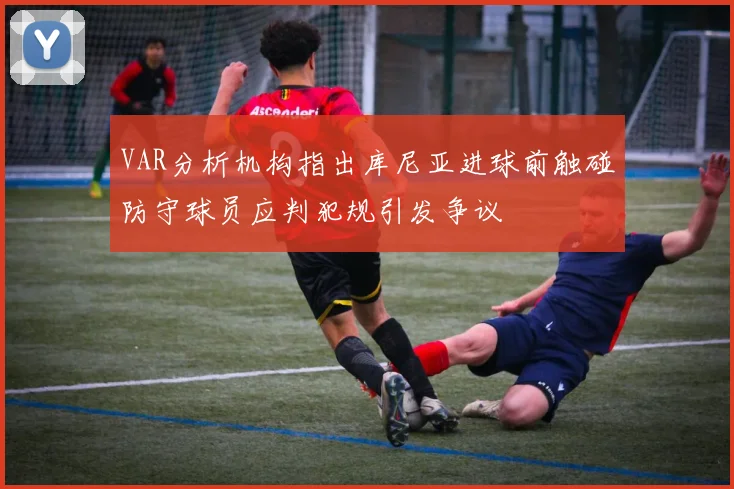 VAR分析机构指出库尼亚进球前触碰防守球员应判犯规引发争议
